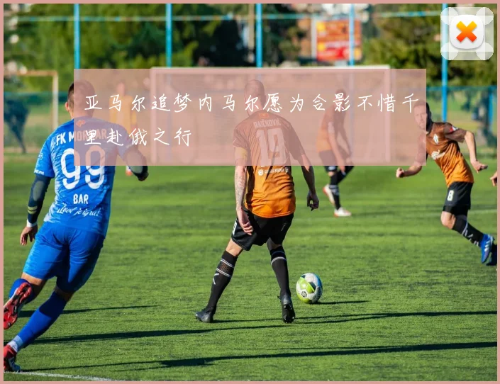 亚马尔追梦内马尔愿为合影不惜千里赴俄之行