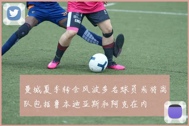 曼城夏季转会风波多名球员或将离队包括鲁本迪亚斯和阿克在内