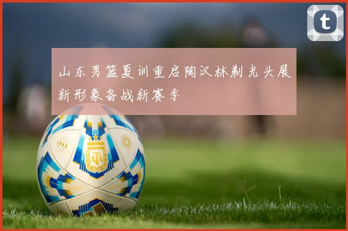 山东男篮夏训重启陶汉林剃光头展新形象备战新赛季