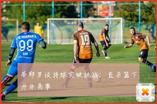 蒂耶罗谈持球突破挑战：直杀篮下并非易事