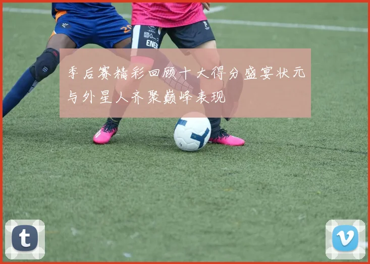 季后赛精彩回顾十大得分盛宴状元与外星人齐聚巅峰表现