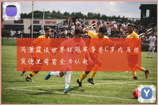 冯潇霆谈世界杯冠军争夺C罗内马尔莫德里奇皆全力以赴