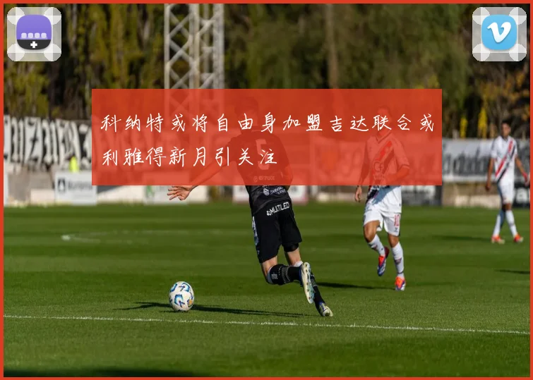 科纳特或将自由身加盟吉达联合或利雅得新月引关注