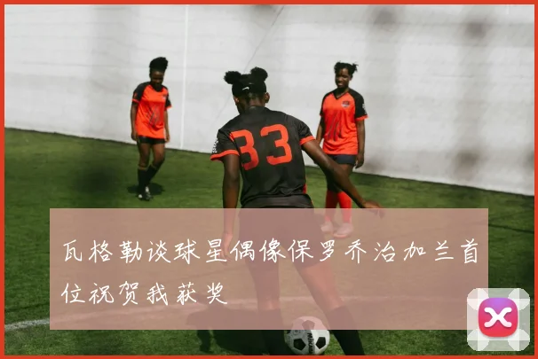 瓦格勒谈球星偶像保罗乔治加兰首位祝贺我获奖