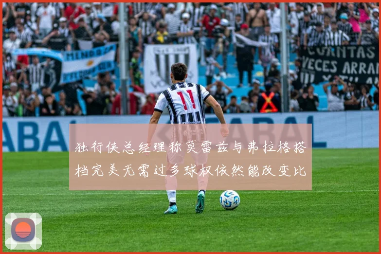 独行侠总经理称莫雷兹与弗拉格搭档完美无需过多球权依然能改变比赛局势