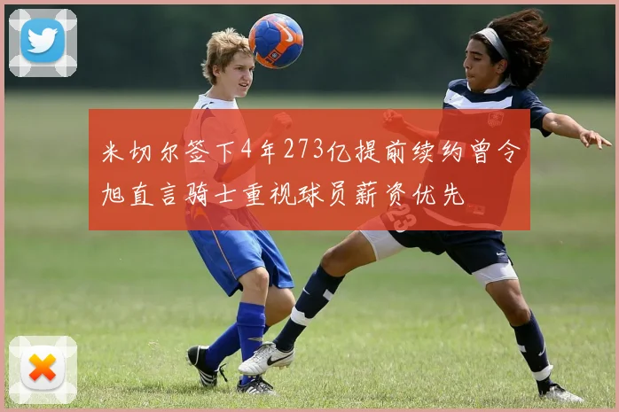 米切尔签下4年273亿提前续约曾令旭直言骑士重视球员薪资优先