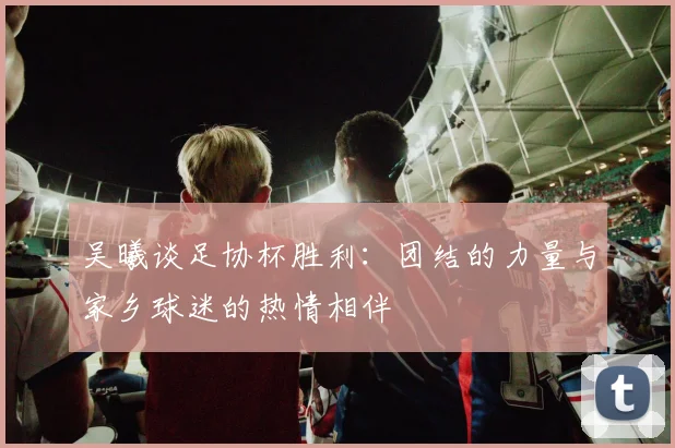 吴曦谈足协杯胜利：团结的力量与家乡球迷的热情相伴
