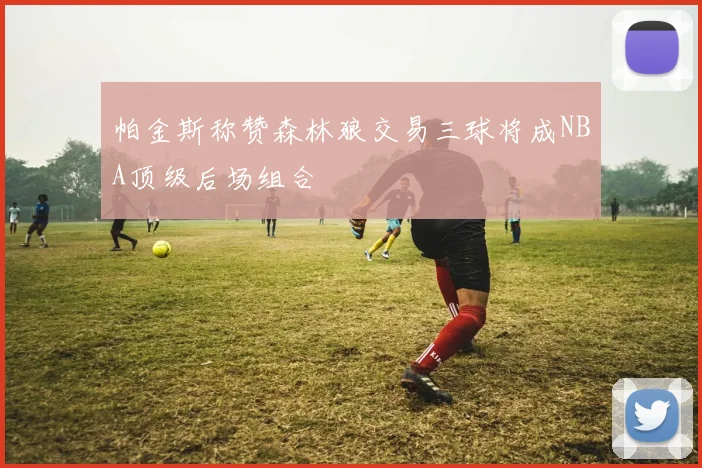 帕金斯称赞森林狼交易三球将成NBA顶级后场组合