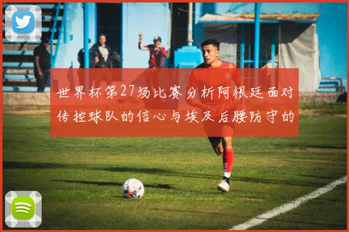 世界杯第27场比赛分析阿根廷面对传控球队的信心与埃及后腰防守的隐患